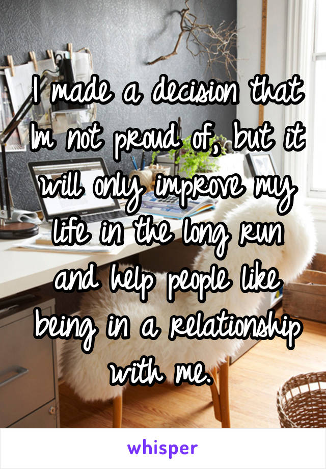 I made a decision that Im not proud of, but it will only improve my life in the long run and help people like being in a relationship with me. 