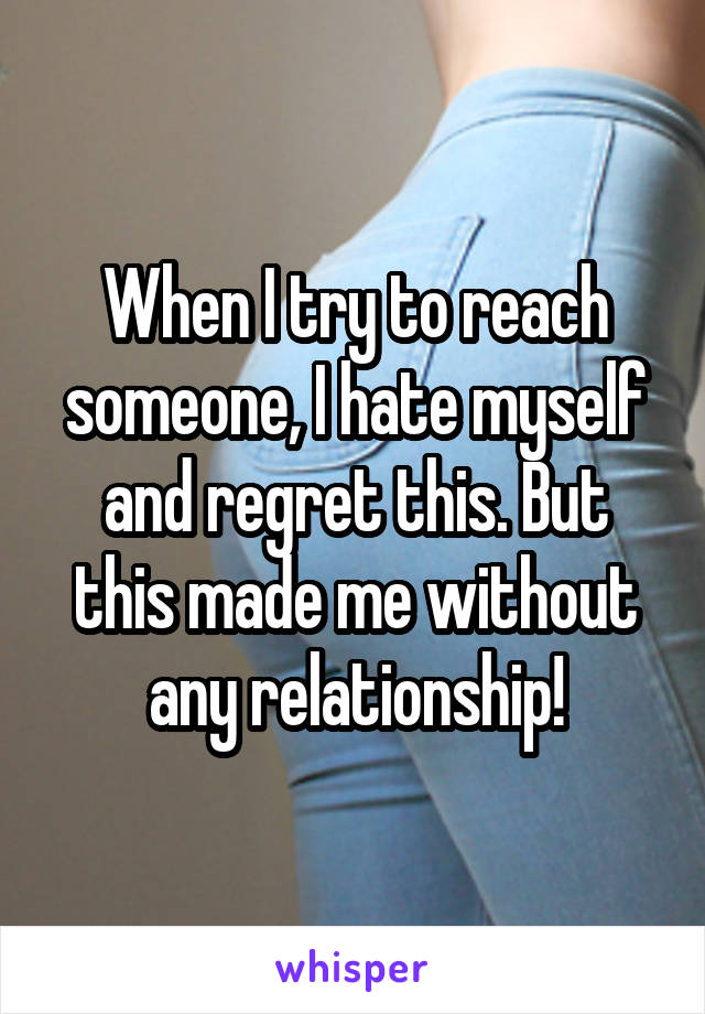 When I try to reach someone, I hate myself and regret this. But this made me without any relationship!