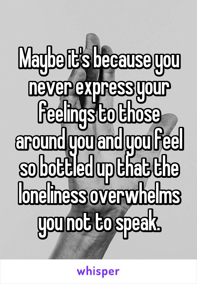 Maybe it's because you never express your feelings to those around you and you feel so bottled up that the loneliness overwhelms you not to speak.