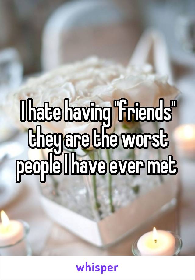 I hate having "friends" they are the worst people I have ever met 