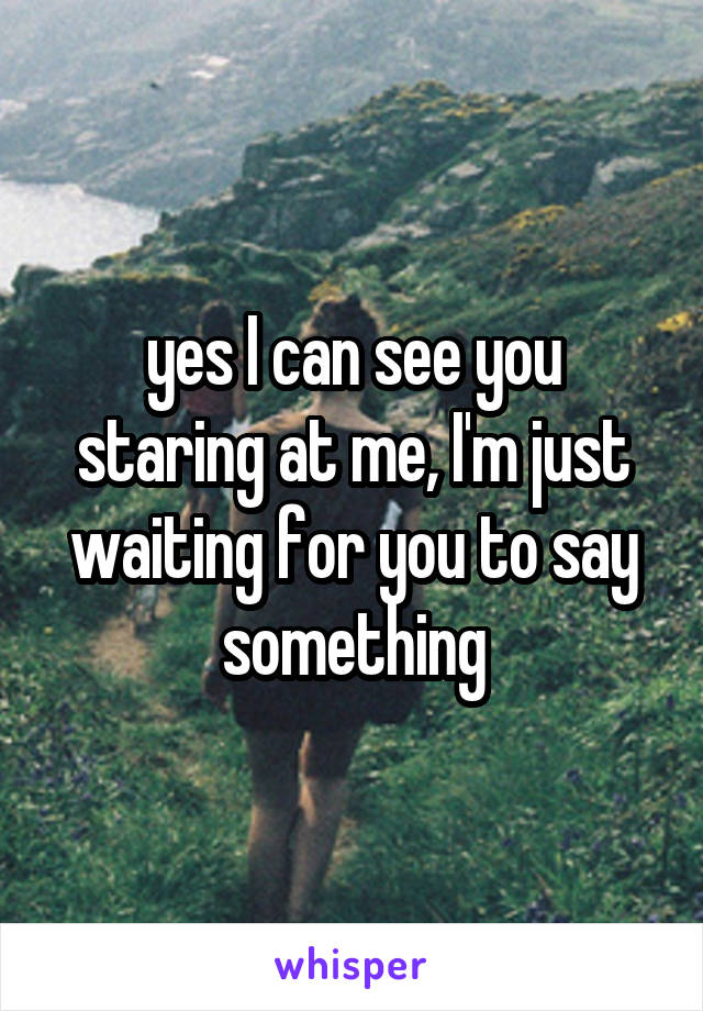 yes I can see you staring at me, I'm just waiting for you to say something