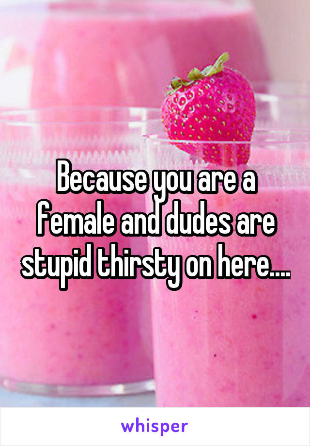 Because you are a female and dudes are stupid thirsty on here....