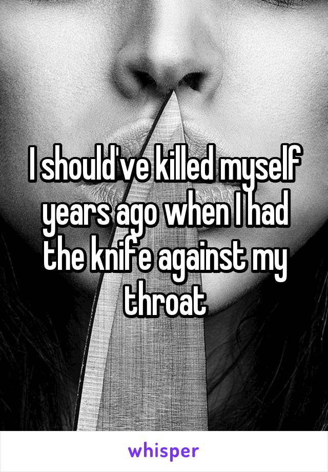 I should've killed myself years ago when I had the knife against my throat