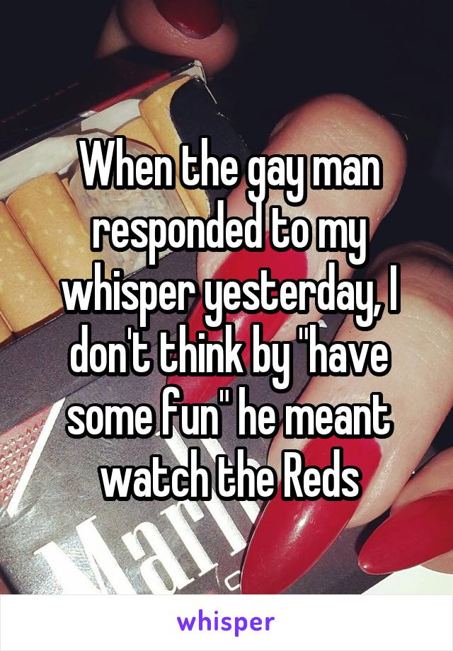 When the gay man responded to my whisper yesterday, I don't think by "have some fun" he meant watch the Reds