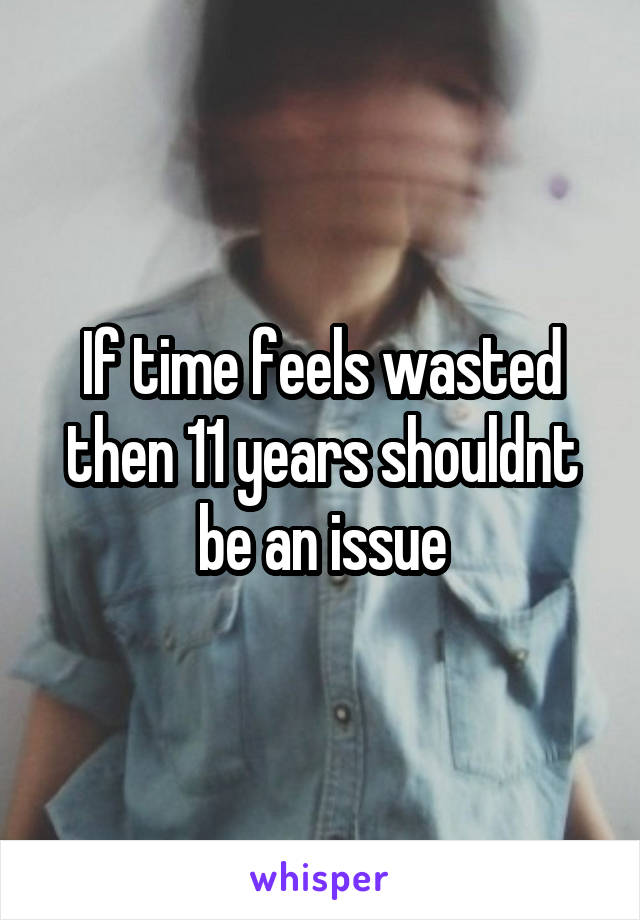 If time feels wasted then 11 years shouldnt be an issue