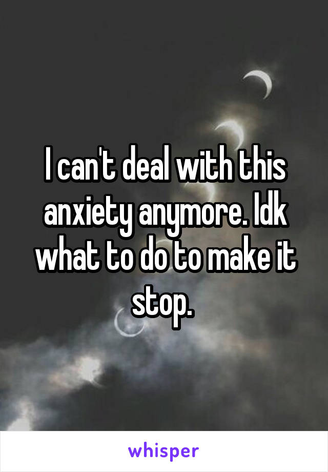 I can't deal with this anxiety anymore. Idk what to do to make it stop. 