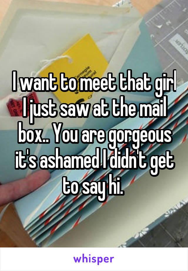 I want to meet that girl I just saw at the mail box.. You are gorgeous it's ashamed I didn't get to say hi. 