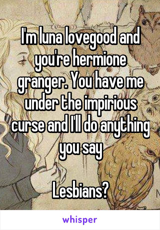 I'm luna lovegood and you're hermione granger. You have me under the impirious curse and I'll do anything you say

Lesbians?