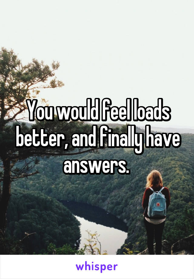 You would feel loads better, and finally have answers. 