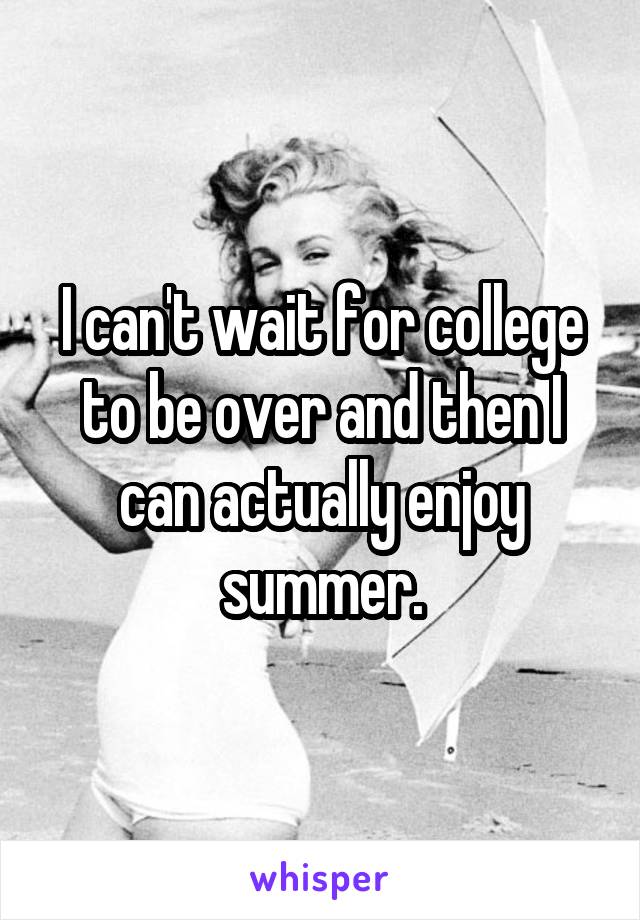 I can't wait for college to be over and then I can actually enjoy summer.