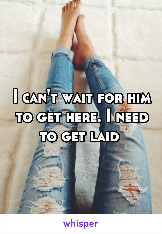 I can't wait for him to get here. I need to get laid 