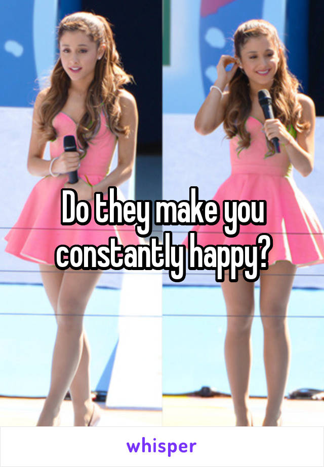 Do they make you constantly happy?