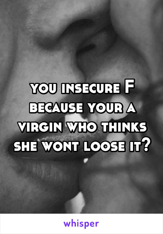 you insecure F because your a virgin who thinks she wont loose it?