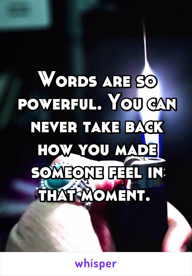 Words are so powerful. You can never take back how you made someone feel in that moment. 