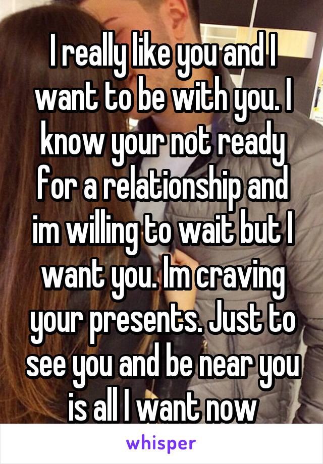 I really like you and I want to be with you. I know your not ready for a relationship and im willing to wait but I want you. Im craving your presents. Just to see you and be near you is all I want now