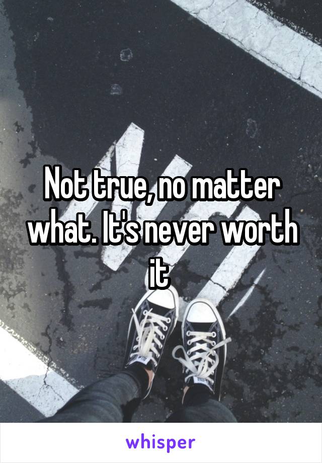 Not true, no matter what. It's never worth it 