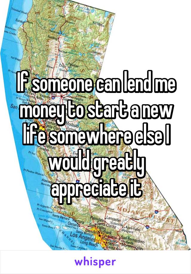 If someone can lend me money to start a new life somewhere else I would greatly appreciate it