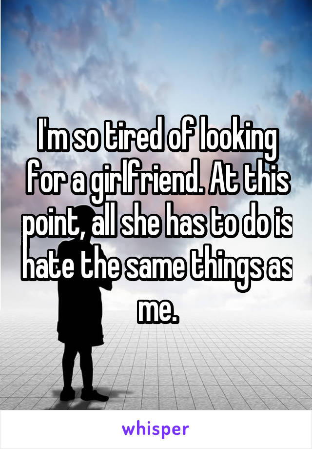 I'm so tired of looking for a girlfriend. At this point, all she has to do is hate the same things as me.