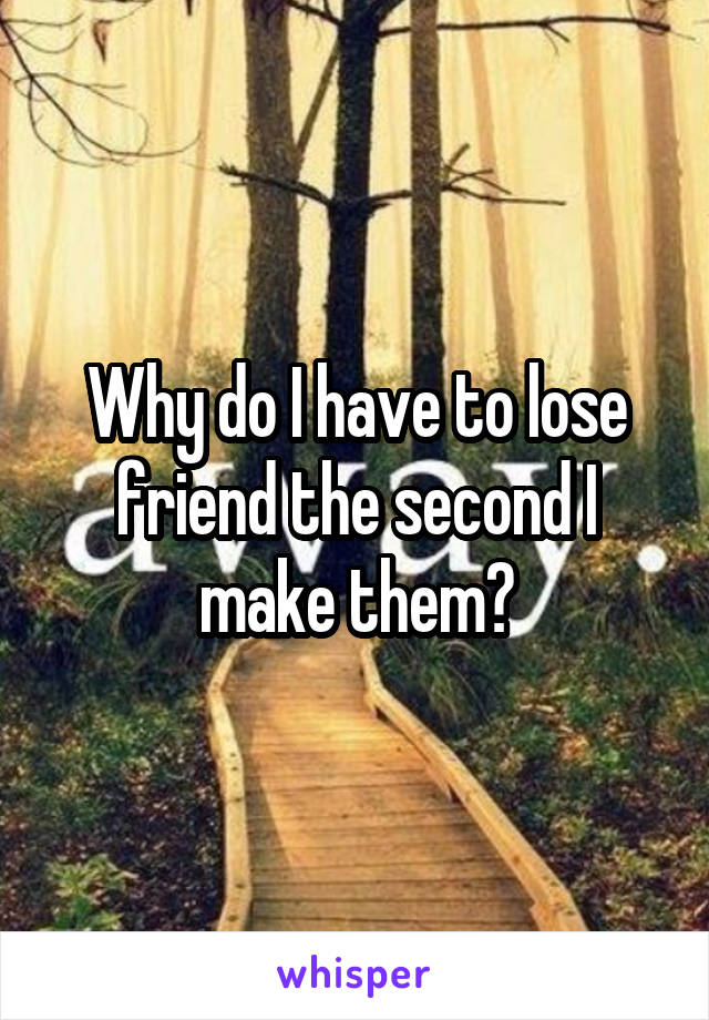 Why do I have to lose friend the second I make them?