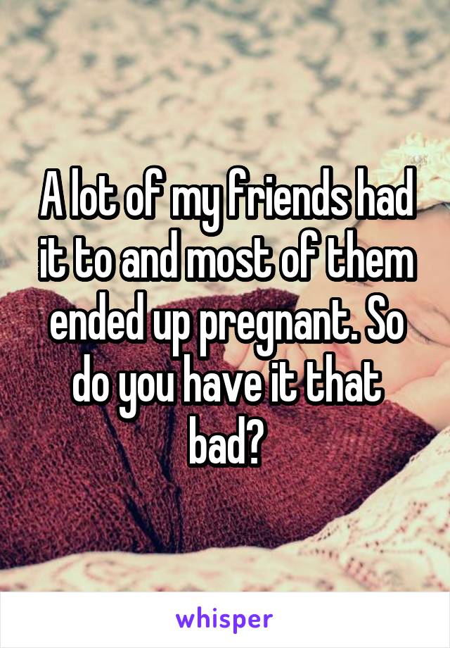 A lot of my friends had it to and most of them ended up pregnant. So do you have it that bad?