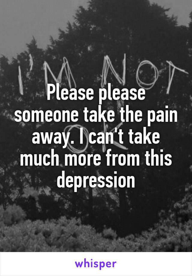 Please please someone take the pain away. I can't take much more from this depression