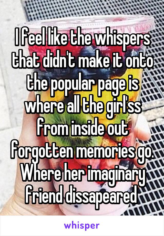 I feel like the whispers that didn't make it onto the popular page is where all the girl'ss from inside out forgotten memories go. Where her imaginary friend dissapeared 