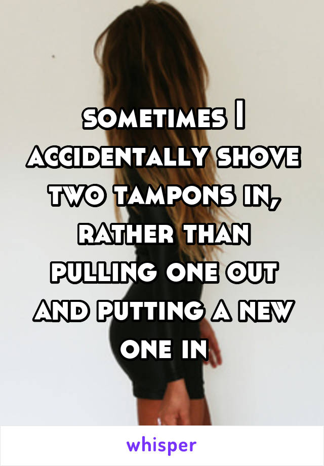 sometimes I accidentally shove two tampons in, rather than pulling one out and putting a new one in