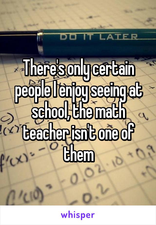 There's only certain people I enjoy seeing at school, the math teacher isn't one of them