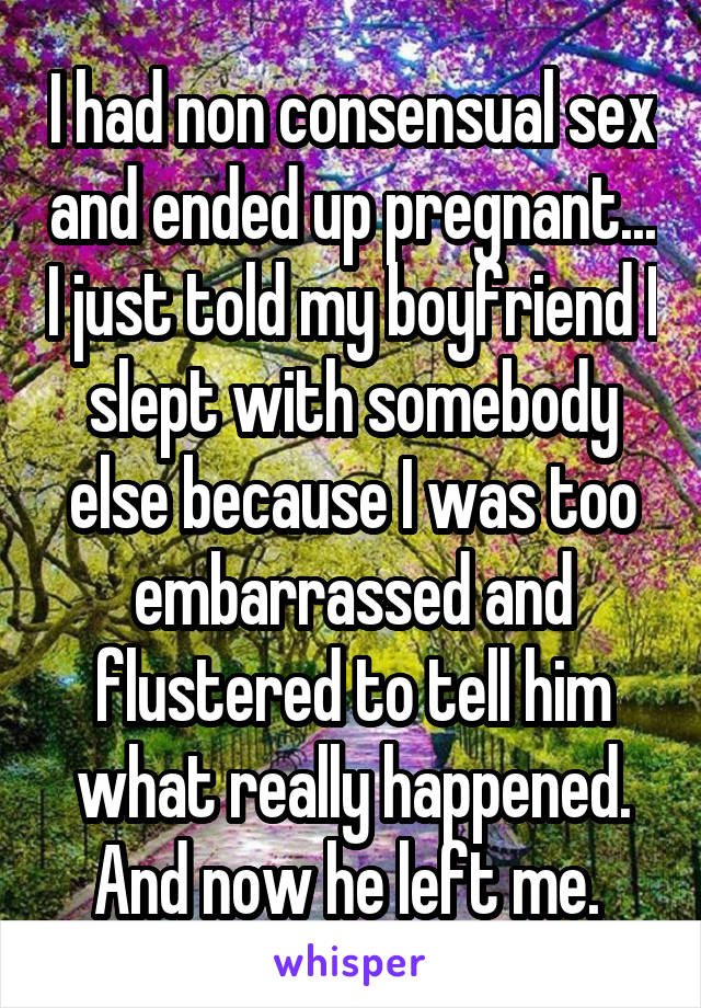 I had non consensual sex and ended up pregnant... I just told my boyfriend I slept with somebody else because I was too embarrassed and flustered to tell him what really happened. And now he left me. 