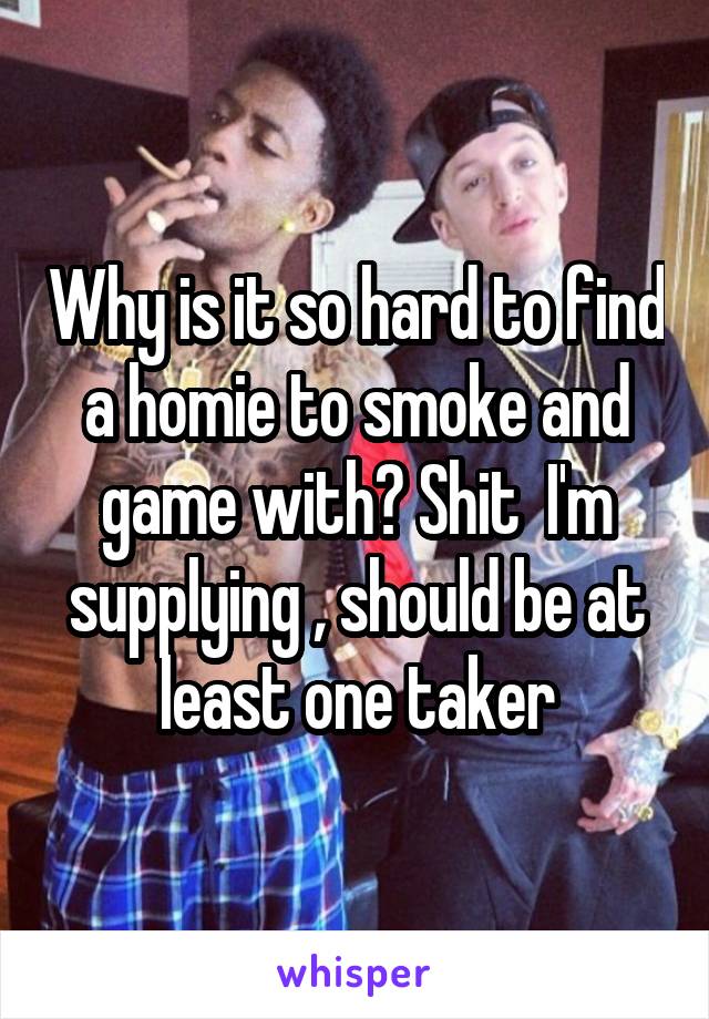 Why is it so hard to find a homie to smoke and game with? Shit  I'm supplying , should be at least one taker