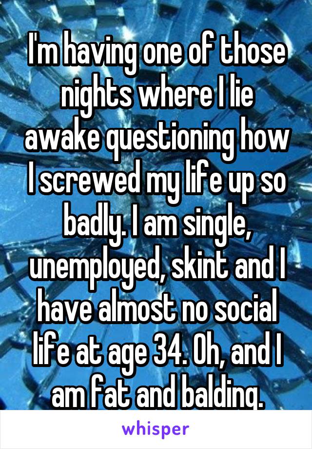 I'm having one of those nights where I lie awake questioning how I screwed my life up so badly. I am single, unemployed, skint and I have almost no social life at age 34. Oh, and I am fat and balding.