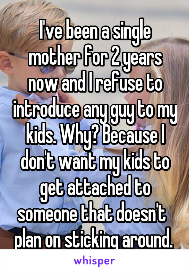 I've been a single mother for 2 years now and I refuse to introduce any guy to my kids. Why? Because I don't want my kids to get attached to someone that doesn't   plan on sticking around. 