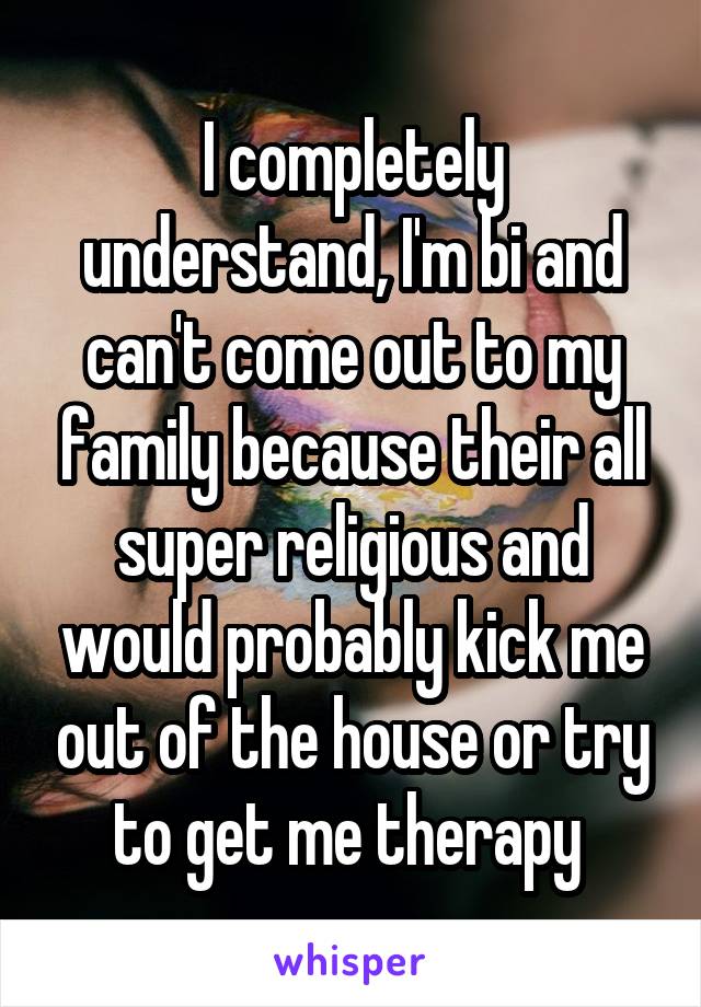 I completely understand, I'm bi and can't come out to my family because their all super religious and would probably kick me out of the house or try to get me therapy 