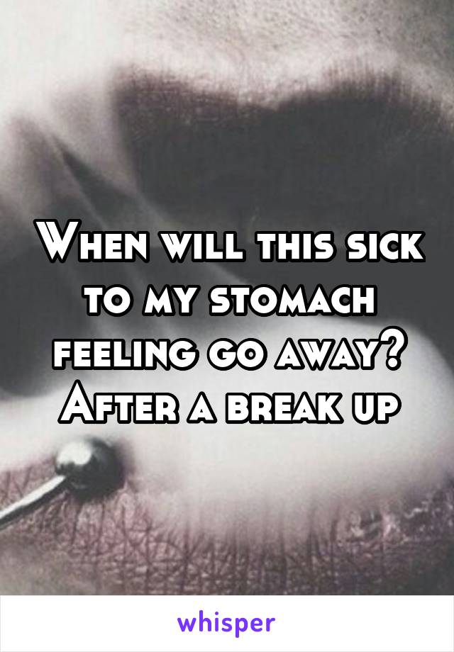 When will this sick to my stomach feeling go away?
After a break up