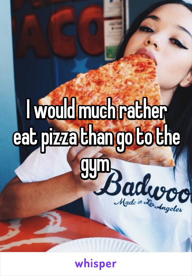 I would much rather eat pizza than go to the gym 