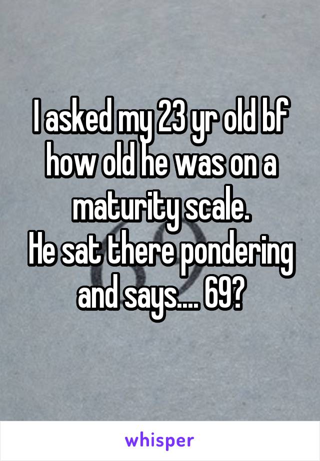 I asked my 23 yr old bf how old he was on a maturity scale.
He sat there pondering and says.... 69?
