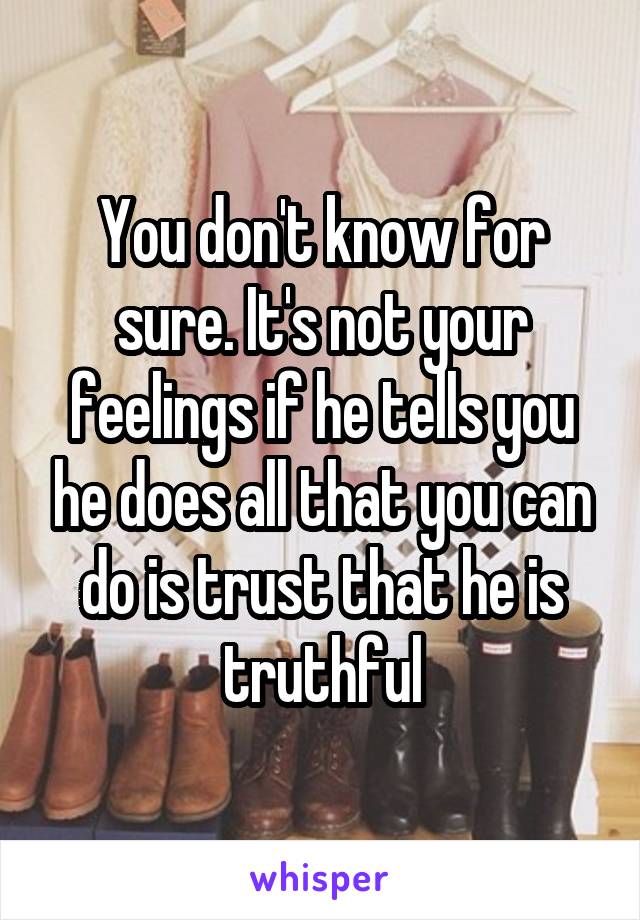 You don't know for sure. It's not your feelings if he tells you he does all that you can do is trust that he is truthful