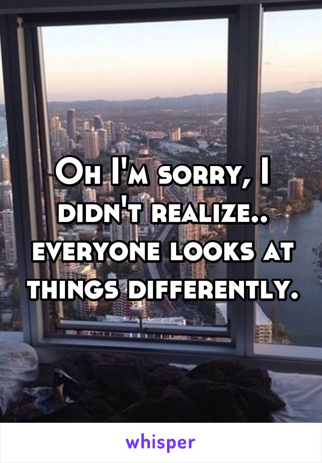 Oh I'm sorry, I didn't realize.. everyone looks at things differently.