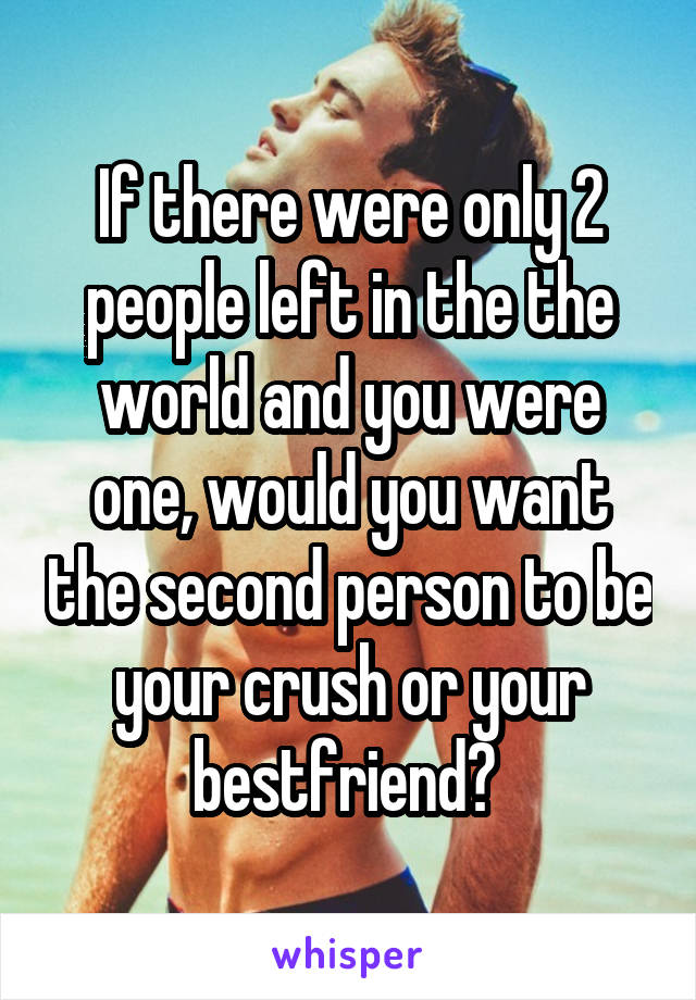 If there were only 2 people left in the the world and you were one, would you want the second person to be your crush or your bestfriend? 