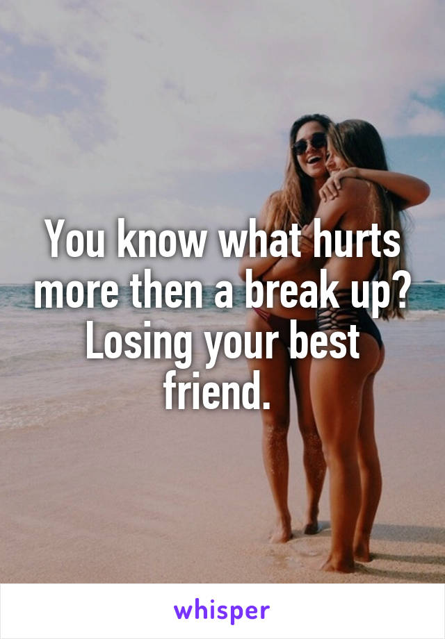 You know what hurts more then a break up? Losing your best friend. 