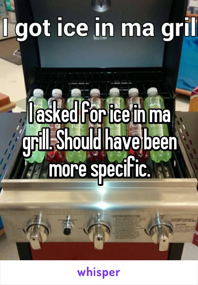 I asked for ice in ma grill. Should have been more specific.