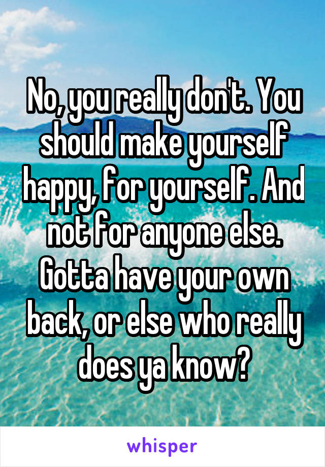 No, you really don't. You should make yourself happy, for yourself. And not for anyone else. Gotta have your own back, or else who really does ya know?