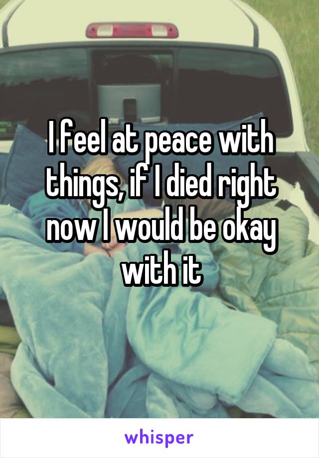 I feel at peace with things, if I died right now I would be okay with it
