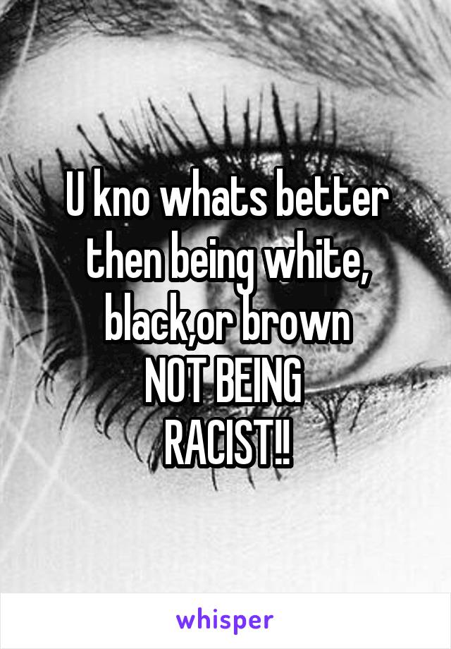 U kno whats better then being white, black,or brown
NOT BEING 
RACIST!!