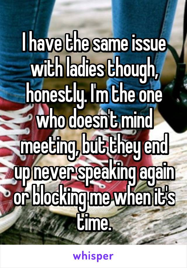 I have the same issue with ladies though, honestly. I'm the one who doesn't mind meeting, but they end up never speaking again or blocking me when it's time.