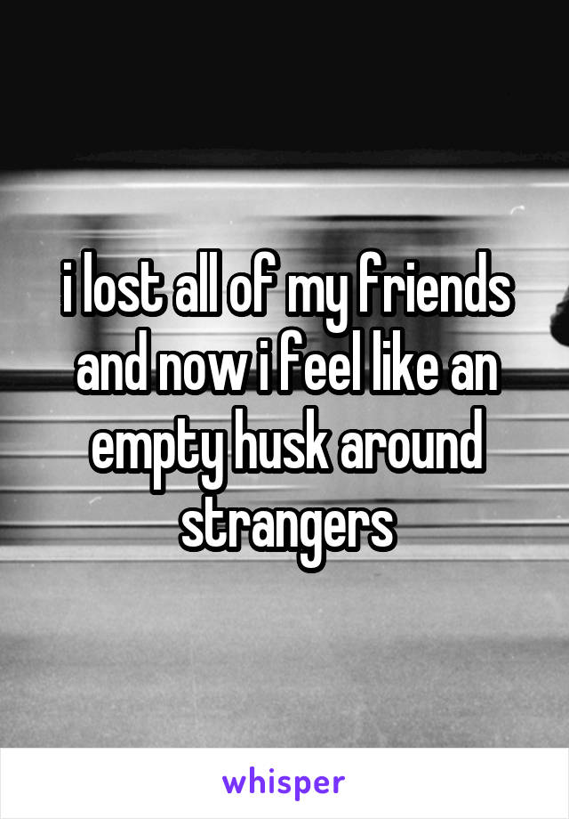 i lost all of my friends and now i feel like an empty husk around strangers