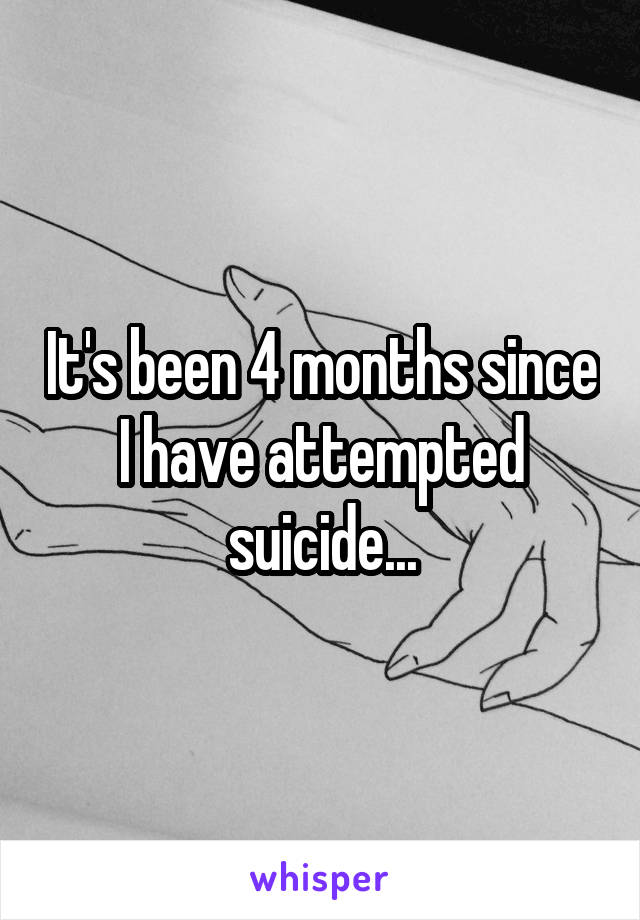 It's been 4 months since I have attempted suicide...