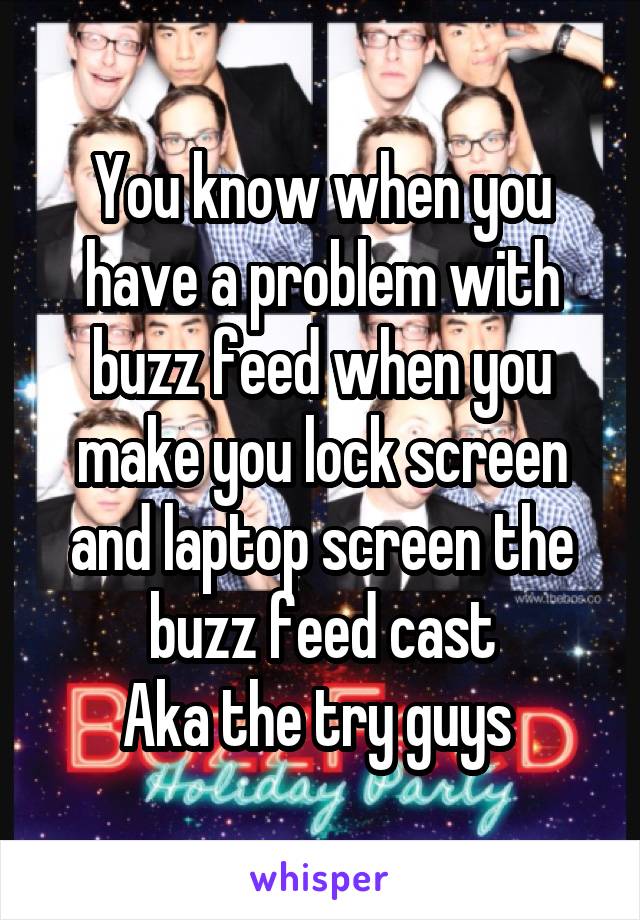 You know when you have a problem with buzz feed when you make you lock screen and laptop screen the buzz feed cast
Aka the try guys 