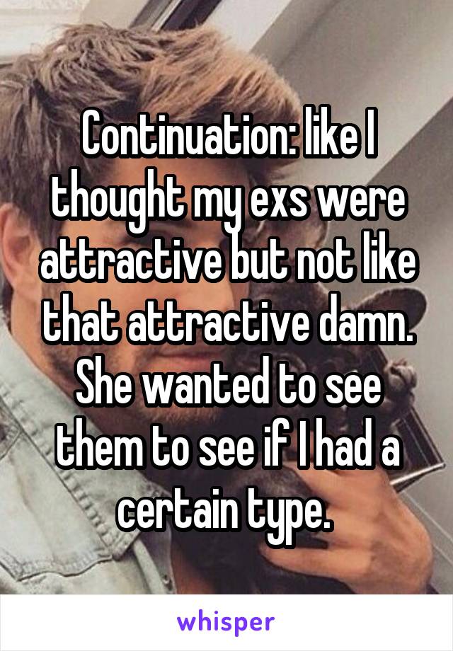 Continuation: like I thought my exs were attractive but not like that attractive damn. She wanted to see them to see if I had a certain type. 