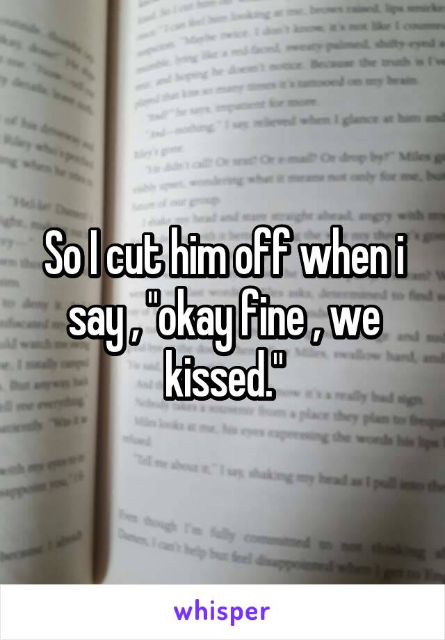 So I cut him off when i say , "okay fine , we kissed."